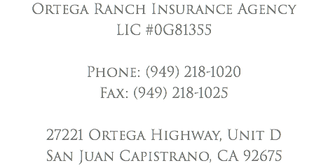 Ortega Ranch Insurance Agency LIC #0G81355 Phone: (949) 218-1020 Fax: (949) 218-1025 27221 Ortega Highway, Unit D San Juan Capistrano, CA 92675